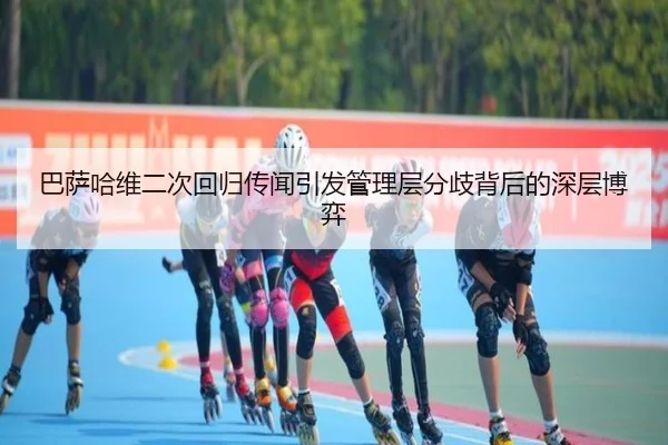 巴萨哈维二次回归传闻引发管理层分歧背后的深层博弈