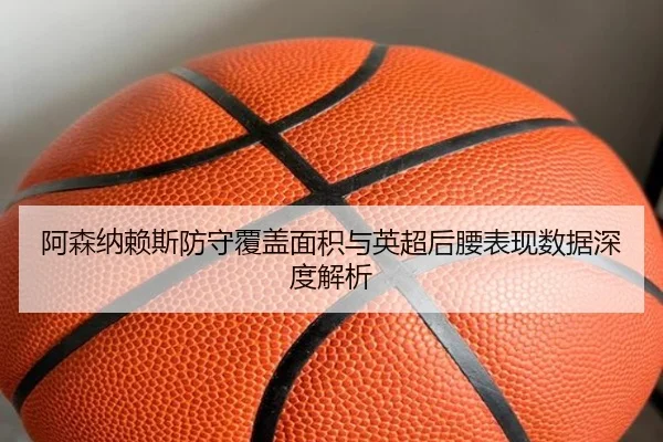 阿森纳赖斯防守覆盖面积与英超后腰表现数据深度解析