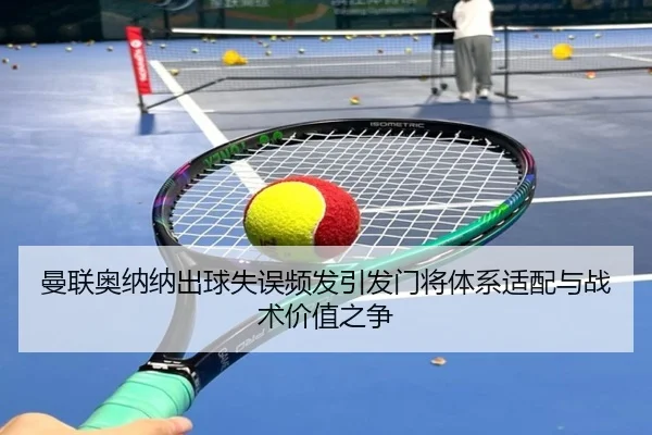 曼联奥纳纳出球失误频发引发门将体系适配与战术价值之争