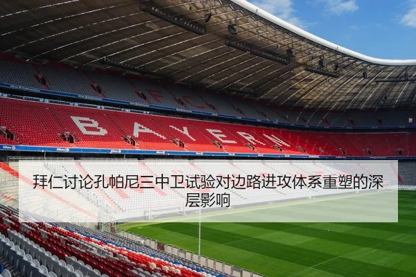 拜仁讨论孔帕尼三中卫试验对边路进攻体系重塑的深层影响