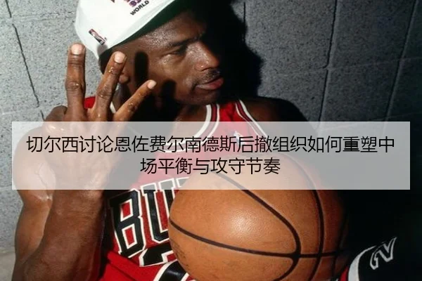 切尔西讨论恩佐费尔南德斯后撤组织如何重塑中场平衡与攻守节奏