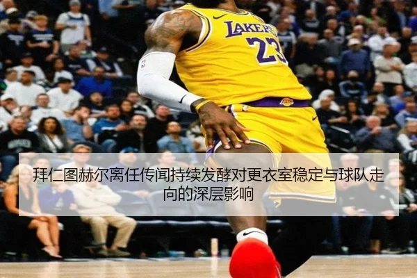 拜仁图赫尔离任传闻持续发酵对更衣室稳定与球队走向的深层影响