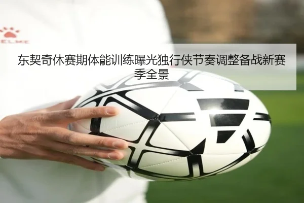 东契奇休赛期体能训练曝光独行侠节奏调整备战新赛季全景