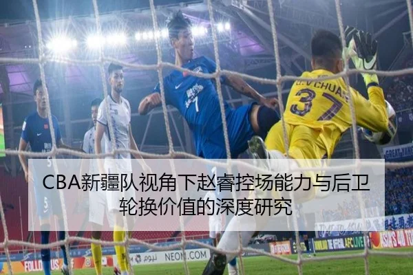 CBA新疆队视角下赵睿控场能力与后卫轮换价值的深度研究