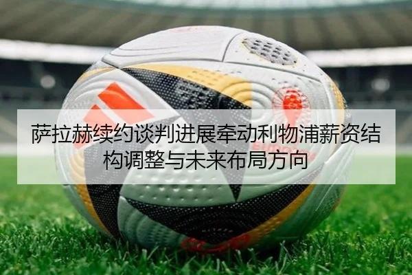 萨拉赫续约谈判进展牵动利物浦薪资结构调整与未来布局方向