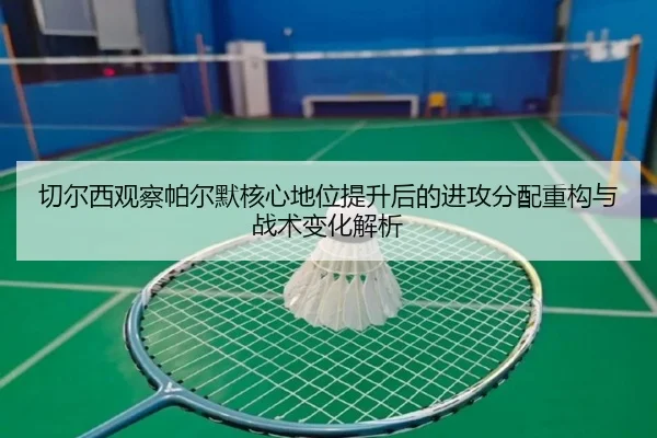 切尔西观察帕尔默核心地位提升后的进攻分配重构与战术变化解析