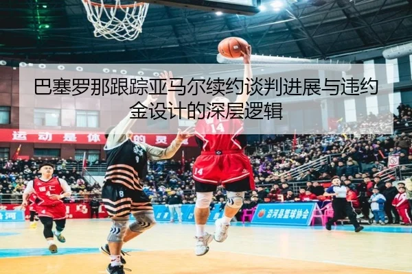 巴塞罗那跟踪亚马尔续约谈判进展与违约金设计的深层逻辑