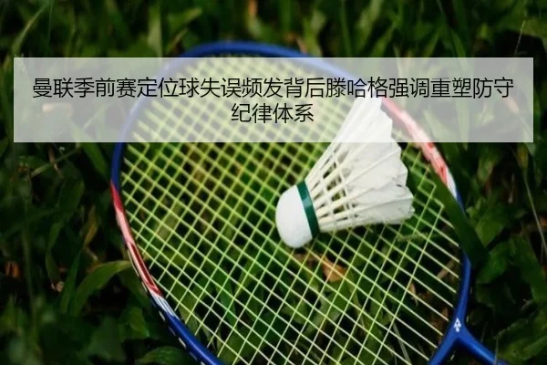 曼联季前赛定位球失误频发背后滕哈格强调重塑防守纪律体系